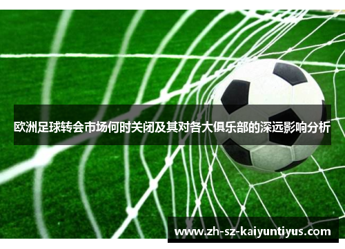 欧洲足球转会市场何时关闭及其对各大俱乐部的深远影响分析