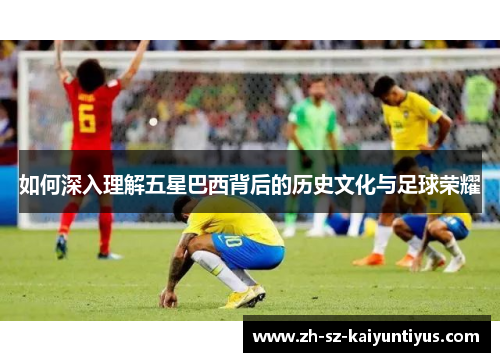 如何深入理解五星巴西背后的历史文化与足球荣耀