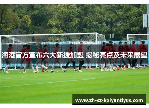 海港官方宣布六大新援加盟 揭秘亮点及未来展望