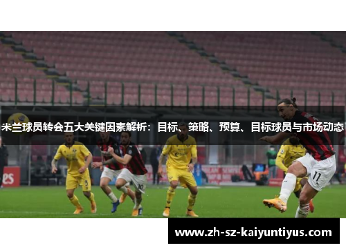米兰球员转会五大关键因素解析：目标、策略、预算、目标球员与市场动态
