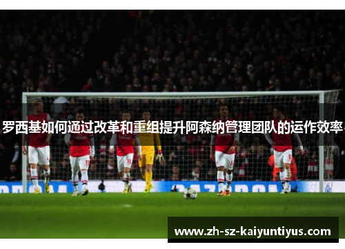 罗西基如何通过改革和重组提升阿森纳管理团队的运作效率