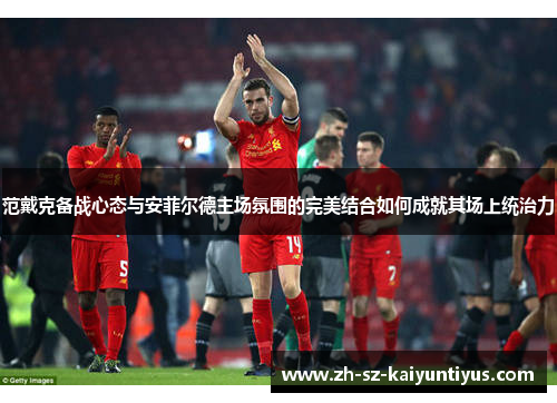 范戴克备战心态与安菲尔德主场氛围的完美结合如何成就其场上统治力
