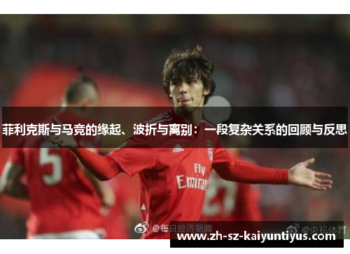 菲利克斯与马竞的缘起、波折与离别：一段复杂关系的回顾与反思