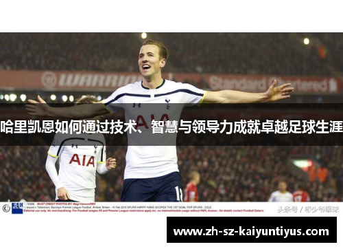哈里凯恩如何通过技术、智慧与领导力成就卓越足球生涯