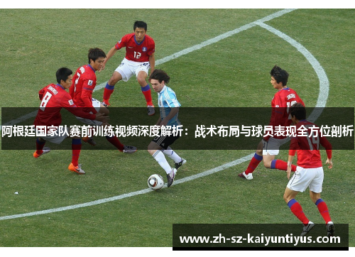 阿根廷国家队赛前训练视频深度解析：战术布局与球员表现全方位剖析