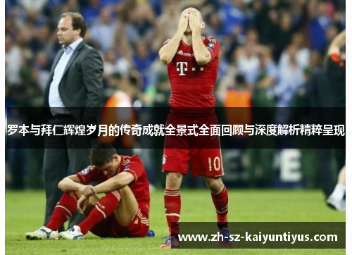 罗本与拜仁辉煌岁月的传奇成就全景式全面回顾与深度解析精粹呈现