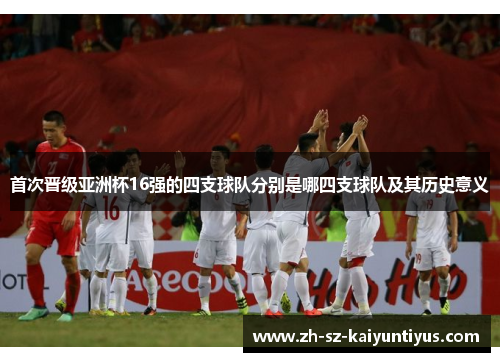 首次晋级亚洲杯16强的四支球队分别是哪四支球队及其历史意义
