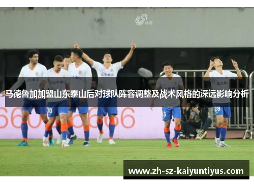 马德鲁加加盟山东泰山后对球队阵容调整及战术风格的深远影响分析