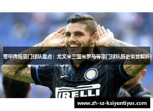 意甲传统豪门球队盘点:尤文米兰国米罗马等豪门球队历史荣誉解析 意甲传统豪门球队盘点:尤文米兰国米罗马等豪门球队历史荣誉解析