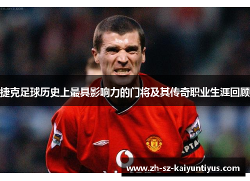 捷克足球历史上最具影响力的门将及其传奇职业生涯回顾