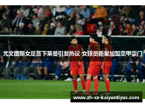 尤文图斯女足签下莱曼引发热议 女球员新星加盟意甲豪门 尤文图斯女足签下莱曼引发热议 女球员新星加盟意甲豪门